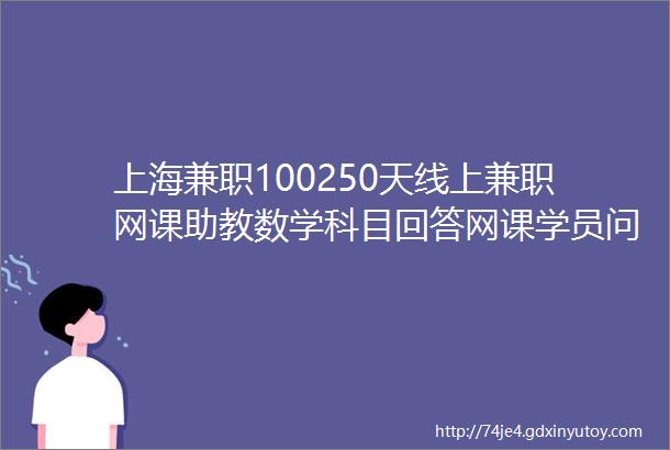 上海兼职100250天线上兼职网课助教数学科目回答网课学员问题课件制作等